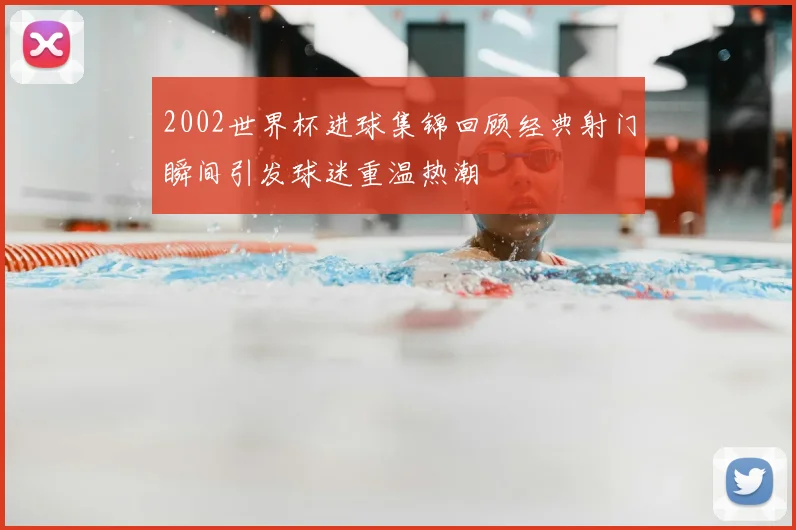 2002世界杯进球集锦回顾经典射门瞬间引发球迷重温热潮