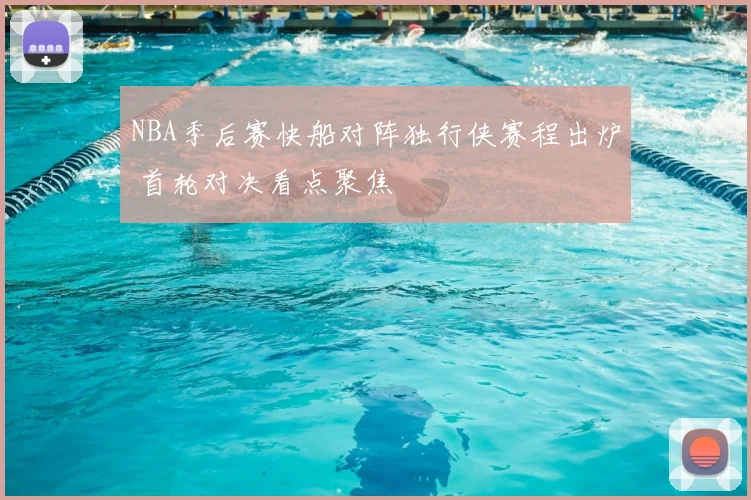 NBA季后赛快船对阵独行侠赛程出炉 首轮对决看点聚焦