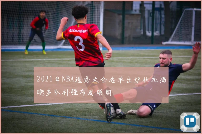 2021年NBA选秀大会名单出炉状元揭晓多队补强布局明朗