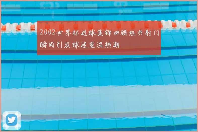 2002世界杯进球集锦回顾经典射门瞬间引发球迷重温热潮