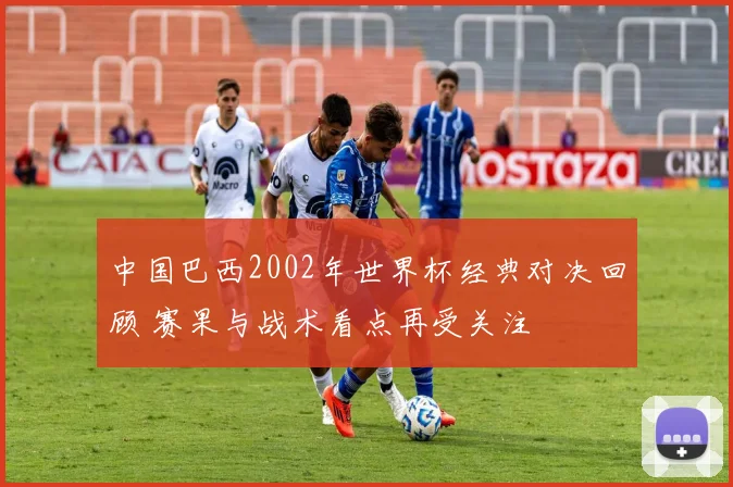 中国巴西2002年世界杯经典对决回顾 赛果与战术看点再受关注