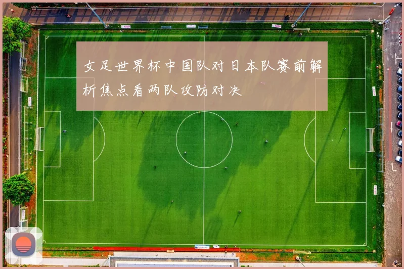女足世界杯中国队对日本队赛前解析焦点看两队攻防对决