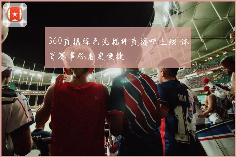 360直播绿色无插件直播吧上线 体育赛事观看更便捷