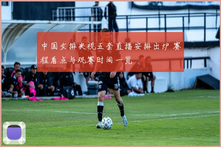 中国女排央视五套直播安排出炉 赛程看点与观赛时间一览