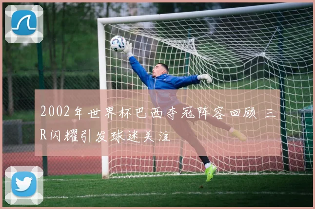 2002年世界杯巴西夺冠阵容回顾 三R闪耀引发球迷关注