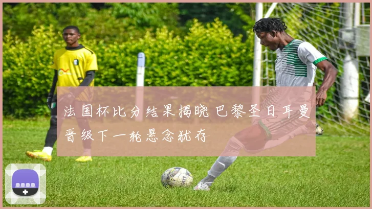 法国杯比分结果揭晓 巴黎圣日耳曼晋级下一轮悬念犹存