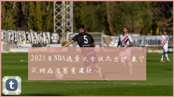 2021年NBA选秀大会状元出炉 康宁汉姆成活塞重建核心