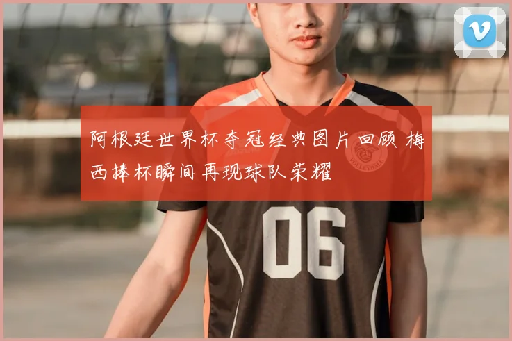 阿根廷世界杯夺冠经典图片回顾 梅西捧杯瞬间再现球队荣耀