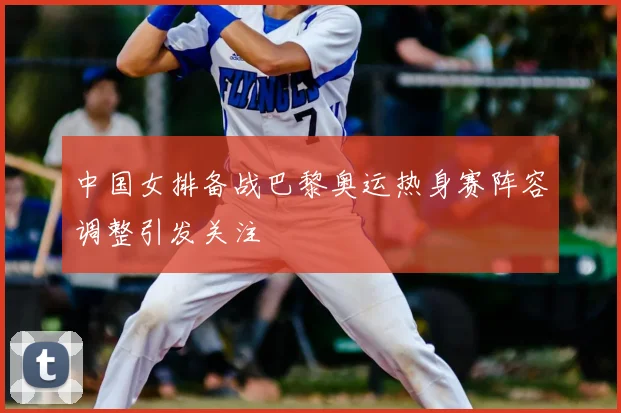 中国女排备战巴黎奥运热身赛阵容调整引发关注