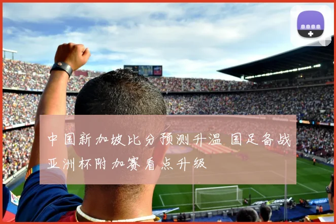 中国新加坡比分预测升温 国足备战亚洲杯附加赛看点升级