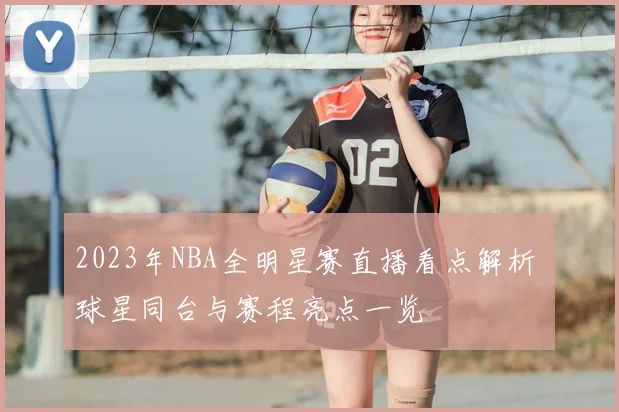 2023年NBA全明星赛直播看点解析 球星同台与赛程亮点一览