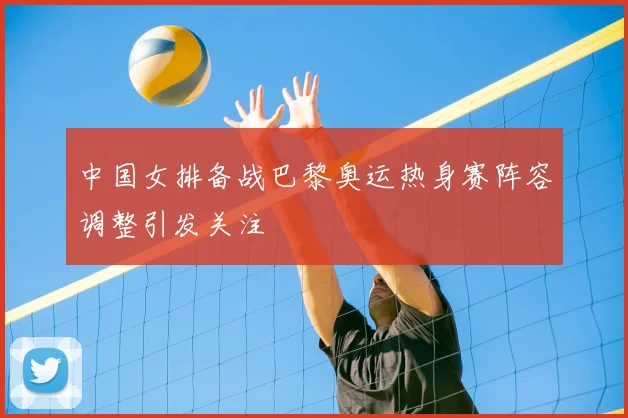 中国女排备战巴黎奥运热身赛阵容调整引发关注