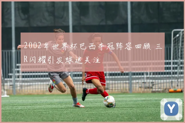 2002年世界杯巴西夺冠阵容回顾 三R闪耀引发球迷关注