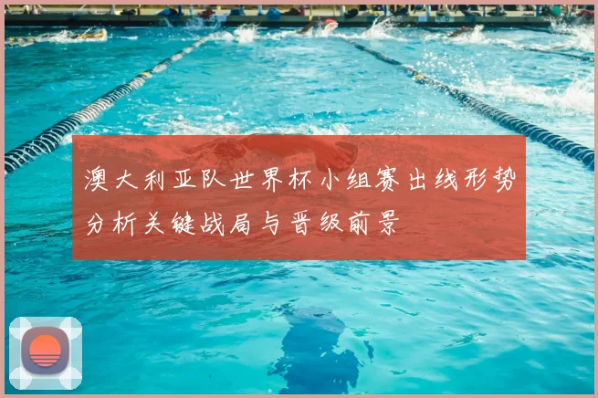 澳大利亚队世界杯小组赛出线形势分析关键战局与晋级前景