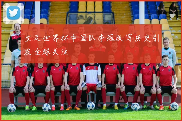 女足世界杯中国队夺冠改写历史引发全球关注