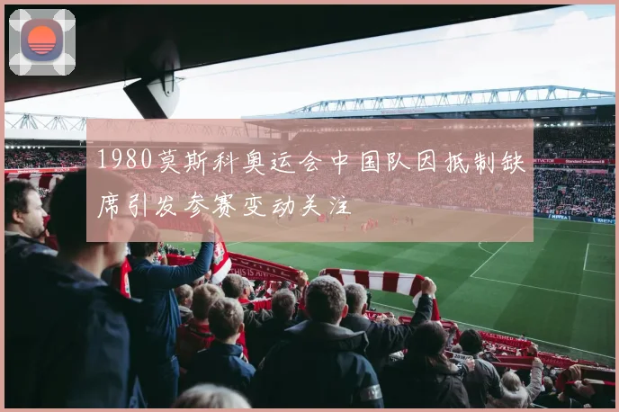 1980莫斯科奥运会中国队因抵制缺席引发参赛变动关注