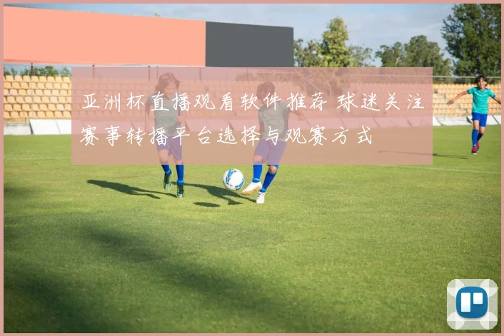亚洲杯直播观看软件推荐 球迷关注赛事转播平台选择与观赛方式