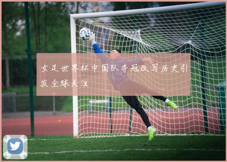 女足世界杯中国队夺冠改写历史引发全球关注