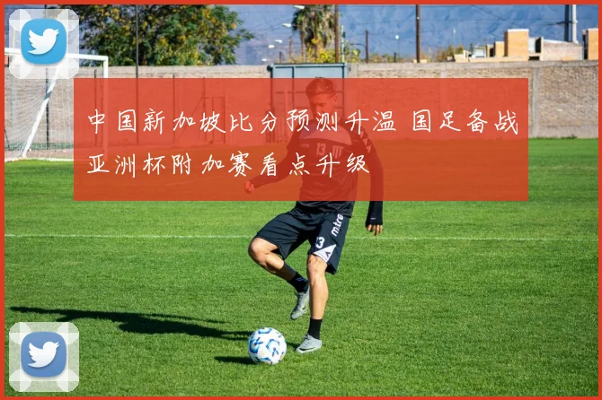 中国新加坡比分预测升温 国足备战亚洲杯附加赛看点升级