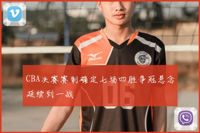 CBA决赛赛制确定七场四胜争冠悬念延续到一战
