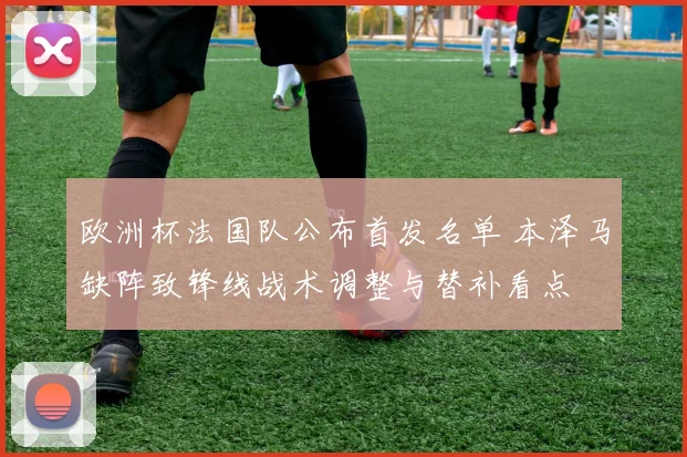 欧洲杯法国队公布首发名单 本泽马缺阵致锋线战术调整与替补看点