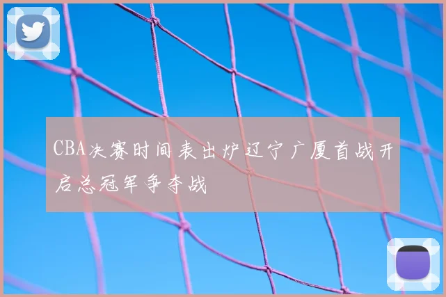 CBA决赛时间表出炉辽宁广厦首战开启总冠军争夺战