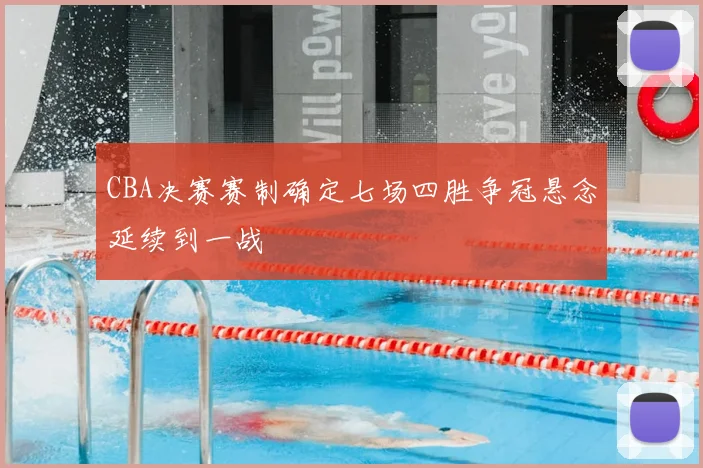 CBA决赛赛制确定七场四胜争冠悬念延续到一战