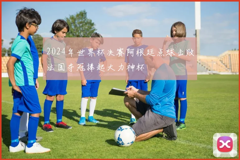 2024年世界杯决赛阿根廷点球击败法国夺冠捧起大力神杯